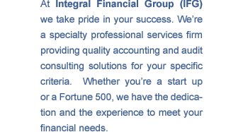 At Integral Financial Group (IFG) we take pride in your success. We're a specialty services firm providing quality accounting and audit consulting solutions for your specific criteria. Whether you're a start-up or a Fortune 500, we have the dedication and the expertise to meet your financial needs.
